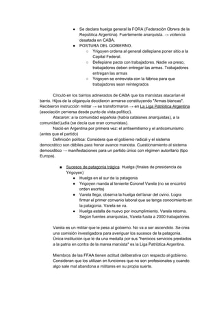 ● Se declara huelga general la FORA (Federación Obrera de la
República Argentina). Fuertemente anarquista. → violencia
desatada en CABA.
● POSTURA DEL GOBIERNO.
○ Yrigoyen ordena al general dellepiane poner sitio a la
Capital Federal.
○ Dellepiane pacta con trabajadores. Nadie va preso,
trabajadores deben entregar las armas. Trabajadores
entregan las armas
○ Yrigoyen se entrevista con la fábrica para que
trabajadores sean reintegrados
Circuló en los barrios adinerados de CABA que los marxistas atacarían el
barrio. Hijos de la oligarquía decidieron armarse constituyendo "Armas blancas".
Recibieron instrucción militar → se transformaron → en ​La Liga Patriótica Argentina
(asociación perversa desde punto de vista político).
Atacaron: a la comunidad española (había catalanes anarquistas), a la
comunidad judía (se decía que eran comunistas).
Nació en Argentina por primera vez: el antisemitismo y el anticomunismo
(antes que el partido)
Definición política: Considera que el gobierno radical y el sistema
democrático son débiles para frenar avance marxista. Cuestionamiento al sistema
democrático → manifestaciones para un partido único con régimen autoritario (tipo
Europa).
■ Sucesos de patagonia trágica​. Huelga (finales de presidencia de
Yrigoyen)
● Huelga en el sur de la patagonia
● Yrigoyen manda al teniente Coronel Varela (no se encontró
orden escrita)
● Varela llega, observa la huelga del lanar del ovino. Logra
firmar el primer convenio laboral que se tenga conocimiento en
la patagonia. Varela se va.
● Huelga estalla de nuevo por incumplimiento. Varela retorna.
Según fuentes anarquistas, Varela fusila a 2000 trabajadores.
Varela es un militar que le pesa al gobierno. No va a ser ascendido. Se crea
una comisión investigadora para averiguar los sucesos de la patagonia.
Única institución que le da una medalla por sus "heroicos servicios prestados
a la patria en contra de la marea marxista" es la Liga Patriótica Argentina.
Miembros de las FFAA tienen actitud deliberativa con respecto al gobierno.
Consideran que los utilizan en funciones que no son profesionales y cuando
algo sale mal abandona a militares en su propia suerte.
 