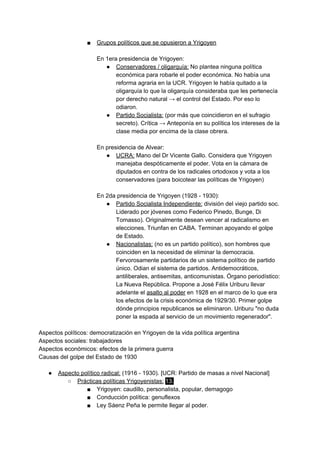 ■ Grupos políticos que se opusieron a Yrigoyen
En 1era presidencia de Yrigoyen:
● Conservadores / oligarquía:​ No plantea ninguna política
económica para robarle el poder económica. No había una
reforma agraria en la UCR. Yrigoyen le había quitado a la
oligarquía lo que la oligarquía consideraba que les pertenecía
por derecho natural → el control del Estado. Por eso lo
odiaron.
● Partido Socialista:​ (por más que coincidieron en el sufragio
secreto). Crítica → Anteponía en su política los intereses de la
clase media por encima de la clase obrera.
En presidencia de Alvear:
● UCRA:​ Mano del Dr Vicente Gallo. Considera que Yrigoyen
manejaba despóticamente el poder. Vota en la cámara de
diputados en contra de los radicales ortodoxos y vota a los
conservadores (para boicotear las políticas de Yrigoyen)
En 2da presidencia de Yrigoyen (1928 - 1930):
● Partido Socialista Independiente:​ división del viejo partido soc.
Liderado por jóvenes como Federico Pinedo, Bunge, Di
Tomasso). Originalmente desean vencer al radicalismo en
elecciones. Triunfan en CABA. Terminan apoyando el golpe
de Estado.
● Nacionalistas:​ (no es un partido político), son hombres que
coinciden en la necesidad de eliminar la democracia.
Fervorosamente partidarios de un sistema político de partido
único. Odian el sistema de partidos. Antidemocráticos,
antiliberales, antisemitas, anticomunistas. Órgano periodístico:
La Nueva República. Propone a José Félix Uriburu llevar
adelante el ​asalto al poder​ en 1928 en el marco de lo que era
los efectos de la crisis económica de 1929/30. Primer golpe
dónde principios republicanos se eliminaron. Uriburu "no duda
poner la espada al servicio de un movimiento regenerador".
Aspectos políticos: democratización en Yrigoyen de la vida política argentina
Aspectos sociales: trabajadores
Aspectos económicos: efectos de la primera guerra
Causas del golpe del Estado de 1930
● Aspecto político radical:​ (1916 - 1930). [UCR: Partido de masas a nivel Nacional]
○ Prácticas políticas Yrigoyenistas:​ ​13.
■ Yrigoyen: caudillo, personalista, popular, demagogo
■ Conducción política: genuflexos
■ Ley Sáenz Peña le permite llegar al poder.
 