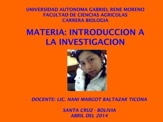 MATERIA: INTRODUCCION A
LA INVESTIGACION
UNIVERSIDAD AUTONOMA GABRIEL RENE MORENO
FACULTAD DE CIENCIAS AGRICOLAS
CARRERA BIOLOGIA
DOCENTE: LIC. NANI MARGOT BALTAZAR TICONA
SANTA CRUZ - BOLIVIA
ABRIL DEL 2014
 