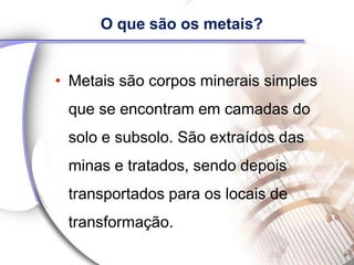 O que são os metais?


• Metais são corpos minerais simples
 que se encontram em camadas do
 solo e subsolo. São extraídos das
 minas e tratados, sendo depois
 transportados para os locais de
 transformação.
 