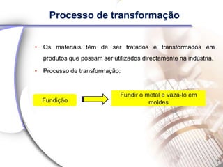 Processo de transformação


• Os materiais têm de ser tratados e transformados em
  produtos que possam ser utilizados directamente na indústria.

• Processo de transformação:


                             Fundir o metal e vazá-lo em
  Fundição                             moldes
 