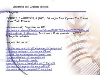 Elaborado por: Graciete Teixeira

    Bibliografia:

    •BORGES, F. e BORGES, J. (2003). Educação Tecnológica – 7º e 8º anos.
    Lisboa: Texto Editores.

    •Madeiras (s.d.). Disponível em URL:
    http://www.jcpaiva.net/files/ensino/alunos/20022003/testes/020370017/mad
    eiras/madeiras.htm#tecnicas. Acedido em 18 de Novembro de 2007.
p
    Bibliografia materiais:

    Imagens obtidas em:

    http://hermes.ucs.br/ccet/defq/caperott/divulgacao/
    http://www.antispam.br/prevencao/filtros/
    http://jardimdevertingens.wordpress.com/
    http://www6.ufrgs.br/ct/ntcm/demet/
    http://www.plasmolde.com.br/
    www.elitrofeus.com/loja/index.php?cPath=22
    http://www.fisipe.pt/gca/index.php?id=58
    http://www.imidiot.com/pt/wiki/Estaca.html
 