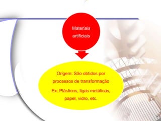 Materiais
           artificiais




  Origem: São obtidos por
processos de transformação

Ex: Plásticos, ligas metálicas,
      papel, vidro, etc.
 