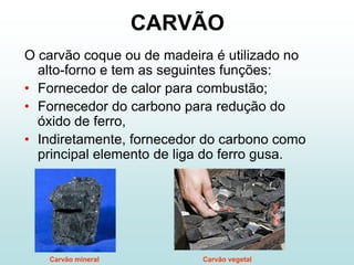 CARVÃO
O carvão coque ou de madeira é utilizado no
  alto-forno e tem as seguintes funções:
• Fornecedor de calor para combustão;
• Fornecedor do carbono para redução do
  óxido de ferro,
• Indiretamente, fornecedor do carbono como
  principal elemento de liga do ferro gusa.




   Carvão mineral          Carvão vegetal
 