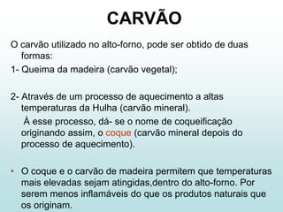 CARVÃO
O carvão utilizado no alto-forno, pode ser obtido de duas
   formas:
1- Queima da madeira (carvão vegetal);

2- Através de um processo de aquecimento a altas
   temperaturas da Hulha (carvão mineral).
    À esse processo, dá- se o nome de coqueificação
   originando assim, o coque (carvão mineral depois do
   processo de aquecimento).

• O coque e o carvão de madeira permitem que temperaturas
  mais elevadas sejam atingidas,dentro do alto-forno. Por
  serem menos inflamáveis do que os produtos naturais que
  os originam.
 