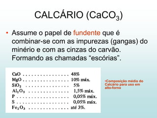 CALCÁRIO (CaCO3)
• Assume o papel de fundente que é
  combinar-se com as impurezas (gangas) do
  minério e com as cinzas do carvão.
  Formando as chamadas “escórias”.


                             •Composição média do
                             Calcário para uso em
                             alto-forno
 