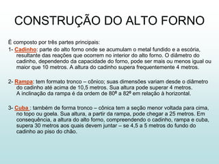 CONSTRUÇÃO DO ALTO FORNO
É composto por três partes principais:
1- Cadinho: parte do alto forno onde se acumulam o metal fundido e a escória,
   resultante das reações que ocorrem no interior do alto forno. O diâmetro do
   cadinho, dependendo da capacidade do forno, pode ser mais ou menos igual ou
   maior que 10 metros. A altura do cadinho supera frequentemente 4 metros.

2- Rampa: tem formato tronco – cônico; suas dimensões variam desde o diâmetro
   do cadinho até acima de 10,5 metros. Sua altura pode superar 4 metros.
   A inclinação da rampa é da ordem de 800 a 820 em relação à horizontal.

3- Cuba : também de forma tronco – cônica tem a seção menor voltada para cima,
   no topo ou goela. Sua altura, a partir da rampa, pode chegar a 25 metros. Em
   consequência, a altura do alto forno, compreendendo o cadinho, rampa e cuba,
   supera 30 metros aos quais devem juntar – se 4,5 a 5 metros do fundo do
   cadinho ao piso do chão.
 
