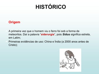 HISTÓRICO

 Origem

 A primeira vez que o homem viu o ferro foi sob a forma de
  meteoritos. Daí a palavra “siderurgia”, pois Sidus significa estrela,
  em Latim;
 Primeiras evidências de uso: China e Índia (a 2000 anos antes de
  Cristo);
 