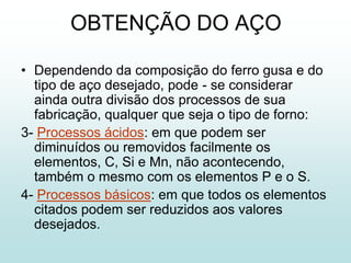 OBTENÇÃO DO AÇO

• Dependendo da composição do ferro gusa e do
  tipo de aço desejado, pode - se considerar
  ainda outra divisão dos processos de sua
  fabricação, qualquer que seja o tipo de forno:
3- Processos ácidos: em que podem ser
  diminuídos ou removidos facilmente os
  elementos, C, Si e Mn, não acontecendo,
  também o mesmo com os elementos P e o S.
4- Processos básicos: em que todos os elementos
  citados podem ser reduzidos aos valores
  desejados.
 