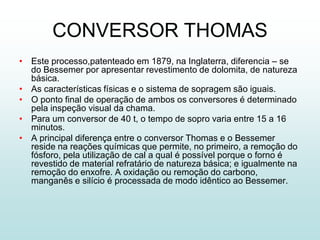 CONVERSOR THOMAS
• Este processo,patenteado em 1879, na Inglaterra, diferencia – se
  do Bessemer por apresentar revestimento de dolomita, de natureza
  básica.
• As características físicas e o sistema de sopragem são iguais.
• O ponto final de operação de ambos os conversores é determinado
  pela inspeção visual da chama.
• Para um conversor de 40 t, o tempo de sopro varia entre 15 a 16
  minutos.
• A principal diferença entre o conversor Thomas e o Bessemer
  reside na reações químicas que permite, no primeiro, a remoção do
  fósforo, pela utilização de cal a qual é possível porque o forno é
  revestido de material refratário de natureza básica; e igualmente na
  remoção do enxofre. A oxidação ou remoção do carbono,
  manganês e silício é processada de modo idêntico ao Bessemer.
 