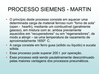 PROCESSO SIEMENS - MARTIN
• O princípio deste processo consiste em aquecer uma
  determinada carga de material ferroso num “forno de sola”
  (open - hearth), mediante um combustível (geralmente
  gasoso), em mistura com ar, ambos previamente
  aquecidos em “recuperadores” ou em “regeneradores”, de
  modo a atingir – se uma temperatura de vazamento de
  aproximadamente 16500 C.
• A carga consiste em ferro gusa (sólido ou líquido) e sucata
  sólida.
• Esse processo pode superar 200 t por operação.
• Esse processo está sendo paulatinamente descontinuado
  pelas maiores vantagens dos processos pneumáticos.
 
