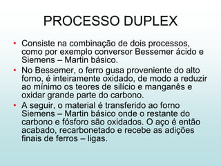PROCESSO DUPLEX
• Consiste na combinação de dois processos,
  como por exemplo conversor Bessemer ácido e
  Siemens – Martin básico.
• No Bessemer, o ferro gusa proveniente do alto
  forno, é inteiramente oxidado, de modo a reduzir
  ao mínimo os teores de silício e manganês e
  oxidar grande parte do carbono.
• A seguir, o material é transferido ao forno
  Siemens – Martin básico onde o restante do
  carbono e fósforo são oxidados. O aço é então
  acabado, recarbonetado e recebe as adições
  finais de ferros – ligas.
 