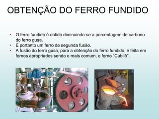 OBTENÇÃO DO FERRO FUNDIDO

• O ferro fundido é obtido diminuindo-se a porcentagem de carbono
  do ferro gusa.
• É portanto um ferro de segunda fusão.
• A fusão do ferro gusa, para a obtenção do ferro fundido, é feita em
  fornos apropriados sendo o mais comum, o forno “Cubilô”.
 
