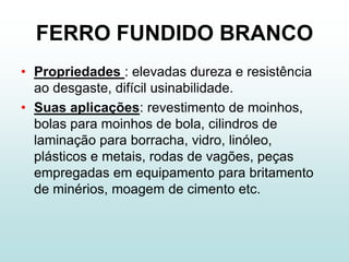 FERRO FUNDIDO BRANCO
• Propriedades : elevadas dureza e resistência
  ao desgaste, difícil usinabilidade.
• Suas aplicações: revestimento de moinhos,
  bolas para moinhos de bola, cilindros de
  laminação para borracha, vidro, linóleo,
  plásticos e metais, rodas de vagões, peças
  empregadas em equipamento para britamento
  de minérios, moagem de cimento etc.
 
