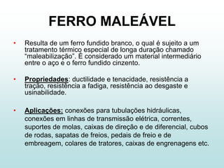 FERRO MALEÁVEL
•   Resulta de um ferro fundido branco, o qual é sujeito a um
    tratamento térmico especial de longa duração chamado
    “maleabilização”. É considerado um material intermediário
    entre o aço e o ferro fundido cinzento.

•   Propriedades: ductilidade e tenacidade, resistência a
    tração, resistência a fadiga, resistência ao desgaste e
    usinabilidade.

•   Aplicações: conexões para tubulações hidráulicas,
    conexões em linhas de transmissão elétrica, correntes,
    suportes de molas, caixas de direção e de diferencial, cubos
    de rodas, sapatas de freios, pedais de freio e de
    embreagem, colares de tratores, caixas de engrenagens etc.
 