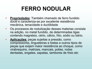 FERRO NODULAR
•   Propriedades :Também chamado de ferro fundido
    dúctil e caracteriza-se por excelente resistência
    mecânica, tenacidade e ductilidade
•   Os processos de nodulização desses materias consiste
    na adição, no metal fundido, de determinadas ligas
    contendo magnésio, cério, cálcio, lítio, sódio ou bário.
•   Aplicações: peças sujeitas a pressão, como
    compressores, lingueteiras e bielas e outros tipos de
    peças que exijam maior resistência ao choque, como
    virabrequins, matrizes, mancais, polias, rodas
    dentadas, engates, sapatas, tambores de freio etc
 