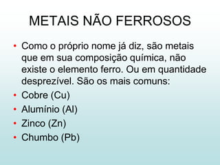 METAIS NÃO FERROSOS
• Como o próprio nome já diz, são metais
  que em sua composição química, não
  existe o elemento ferro. Ou em quantidade
  desprezível. São os mais comuns:
• Cobre (Cu)
• Alumínio (Al)
• Zinco (Zn)
• Chumbo (Pb)
 