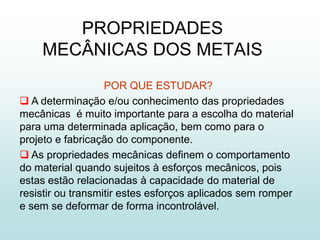 PROPRIEDADES
    MECÂNICAS DOS METAIS
                   POR QUE ESTUDAR?
 A determinação e/ou conhecimento das propriedades
mecânicas é muito importante para a escolha do material
para uma determinada aplicação, bem como para o
projeto e fabricação do componente.
 As propriedades mecânicas definem o comportamento
do material quando sujeitos à esforços mecânicos, pois
estas estão relacionadas à capacidade do material de
resistir ou transmitir estes esforços aplicados sem romper
e sem se deformar de forma incontrolável.
 