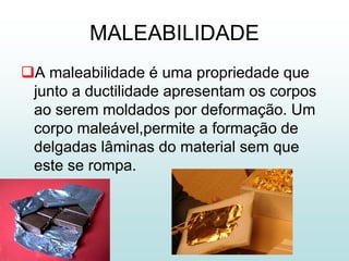 MALEABILIDADE
A maleabilidade é uma propriedade que
 junto a ductilidade apresentam os corpos
 ao serem moldados por deformação. Um
 corpo maleável,permite a formação de
 delgadas lâminas do material sem que
 este se rompa.
 