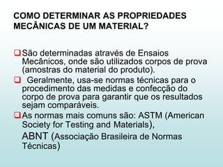 COMO DETERMINAR AS PROPRIEDADES
MECÂNICAS DE UM MATERIAL?


São determinadas através de Ensaios
 Mecânicos, onde são utilizados corpos de prova
 (amostras do material do produto).
 Geralmente, usa-se normas técnicas para o
 procedimento das medidas e confecção do
 corpo de prova para garantir que os resultados
 sejam comparáveis.
As normas mais comuns são: ASTM (American
 Society for Testing and Materials),
 ABNT (Associação Brasileira de Normas
 Técnicas)
 