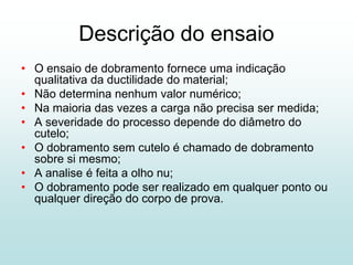 Descrição do ensaio
• O ensaio de dobramento fornece uma indicação
  qualitativa da ductilidade do material;
• Não determina nenhum valor numérico;
• Na maioria das vezes a carga não precisa ser medida;
• A severidade do processo depende do diâmetro do
  cutelo;
• O dobramento sem cutelo é chamado de dobramento
  sobre si mesmo;
• A analise é feita a olho nu;
• O dobramento pode ser realizado em qualquer ponto ou
  qualquer direção do corpo de prova.
 