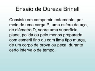 Ensaio de Dureza Brinell
Consiste em comprimir lentamente, por
meio de uma carga P, uma esfera de aço,
de diâmetro D, sobre uma superfície
plana, polida ou pelo menos preparada
com esmeril fino ou com lima tipo murça,
de um corpo de prova ou peça, durante
certo intervalo de tempo.
 