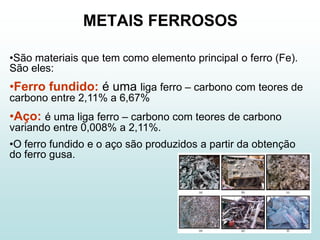 METAIS FERROSOS

•São materiais que tem como elemento principal o ferro (Fe).
São eles:
•Ferro fundido: é uma liga ferro – carbono com teores de
carbono entre 2,11% a 6,67%
•Aço: é uma liga ferro – carbono com teores de carbono
variando entre 0,008% a 2,11%.
•O ferro fundido e o aço são produzidos a partir da obtenção
do ferro gusa.
 