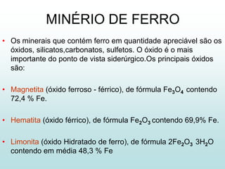 MINÉRIO DE FERRO
• Os minerais que contém ferro em quantidade apreciável são os
  óxidos, silicatos,carbonatos, sulfetos. O óxido é o mais
  importante do ponto de vista siderúrgico.Os principais óxidos
  são:

• Magnetita (óxido ferroso - férrico), de fórmula Fe3O4 contendo
  72,4 % Fe.

• Hematita (óxido férrico), de fórmula Fe2O3 contendo 69,9% Fe.

• Limonita (óxido Hidratado de ferro), de fórmula 2Fe2O3 3H2O
  contendo em média 48,3 % Fe
 
