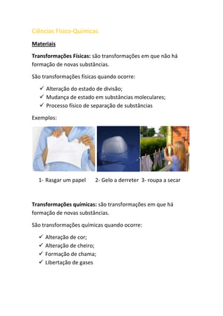 Ciências Físico-Químicas<br />Materiais<br />Transformações Físicas: são transformações em que não há formação de novas substâncias. <br />São transformações físicas quando ocorre:<br />Alteração do estado de divisão;<br />Mudança de estado em substâncias moleculares;<br />Processo físico de separação de substâncias<br />Exemplos:<br /> <br />Rasgar um papel       2- Gelo a derreter  3- roupa a secar<br />Transformações químicas: são transformações em que há formação de novas substâncias.<br />São transformações químicas quando ocorre:<br />Alteração de cor;<br />Alteração de cheiro;<br />Formação de chama;<br />Libertação de gases<br />Exemplos:<br />    <br />Digestão         2- Folhas a mudar      3- Lenha a arder<br />      de alimentos               de cor <br />Propriedades: as propriedades caracterizam as substâncias.<br />Propriedades detectadas pelos sentidos: <br />Cheiro<br />Sabor<br />Cor<br />Brilho<br />Textura<br />Estado Físico<br />Propriedades químicas:<br />Identificação da água<br />3062605-191135Sulfato de cobre na presença de água = sulfato de cobre hidratado: <br />Identificação do dióxido de carbono<br />909955294640Água de cal na presença de dióxido de carbono torna-se água de cal turva: <br />Identificação do amido<br />791210302260A batata/ pão se estiver em contacto com água de iodo torna-se azul: <br />Identificação do oxigénio<br />O oxigénio é comburente, ou seja aviva a chama:<br />2228215304801905030480   +  =                              <br />2885440404495Identificação do hidrogénio<br />O hidrogénio é combustível. <br />Propriedades físicas:<br />Ponto de fusão<br />Ponto de ebulição    estas 3 propriedades servem <br />Massa volúmica        como critério de pureza<br />Solubilidade<br />O que é o ponto de fusão?<br />Ponto de fusão é a temperatura a que uma substância passa do estado sólido para o estado líquido (é igual à solidificação).<br />O que é o ponto de ebulição?<br />Ponto de ebulição é a temperatura a que uma substância passa do estado líquido para gasoso (é igual à condensação).<br />Nota: As substâncias têm ponto de fusão e ebulição característicos (valores tabelares).-2184401819275<br />Substâncias puras:<br />Durante a mudança de estado numa substância pura, a temperatura é fixa.<br />Substâncias com impurezas:<br />Durante a mudança de estado numa substância com impurezas, a temperatura varia:<br />Aumenta a temperatura de ebulição<br />Diminui a temperatura de fusão<br />