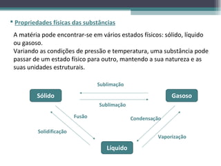  Propriedades físicas das substâncias
 A matéria pode encontrar-se em vários estados físicos: sólido, líquido
 ou gasoso.
 Variando as condições de pressão e temperatura, uma substância pode
 passar de um estado físico para outro, mantendo a sua natureza e as
 suas unidades estruturais.

                                  Sublimação

         Sólido                                              Gasoso
                                  Sublimação

                          Fusão                Condensação

          Solidificação
                                                        Vaporização

                                     Líquido
 