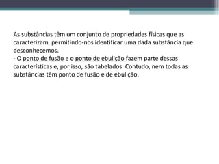 As substâncias têm um conjunto de propriedades físicas que as
caracterizam, permitindo-nos identificar uma dada substância que
desconhecemos.
- O ponto de fusão e o ponto de ebulição fazem parte dessas
características e, por isso, são tabelados. Contudo, nem todas as
substâncias têm ponto de fusão e de ebulição.
 