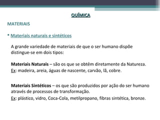 QUÍMICA
MATERIAIS

 Materiais naturais e sintéticos

 A grande variedade de materiais de que o ser humano dispõe
 distingue-se em dois tipos:

 Materiais Naturais – são os que se obtêm diretamente da Natureza.
 Ex: madeira, areia, águas de nascente, carvão, lã, cobre.


 Materiais Sintéticos – os que são produzidos por ação do ser humano
 através de processos de transformação.
 Ex: plástico, vidro, Coca-Cola, metilpropano, fibras sintética, bronze.
 