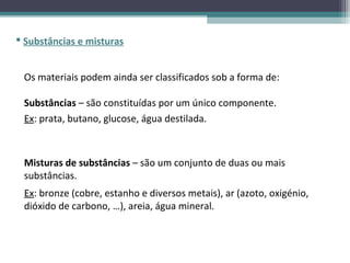 Substâncias e misturas


 Os materiais podem ainda ser classificados sob a forma de:

 Substâncias – são constituídas por um único componente.
 Ex: prata, butano, glucose, água destilada.



 Misturas de substâncias – são um conjunto de duas ou mais
 substâncias.
 Ex: bronze (cobre, estanho e diversos metais), ar (azoto, oxigénio,
 dióxido de carbono, …), areia, água mineral.
 