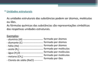  Unidades estruturais

 As unidades estruturais das substâncias podem ser átomos, moléculas
 ou iões.
 As fórmulas químicas das substâncias são representações simbólicas
 das respetivas unidades estruturais.

 Exemplos:
 - alumínio (Al) ------------------------ formado por átomos
 - diamante (C) ------------------------ formado por átomos
 - hélio (He) ---------------------------- formado por átomos
 - azoto (N2) ---------------------------- formado por moléculas
 - água (H2O) --------------------------- formado por moléculas
                                           formado por moléculas
 - metano (CH4) -----------------------
                                           formado por iões
 - Cloreto de sódio (NaCl) ----------
 