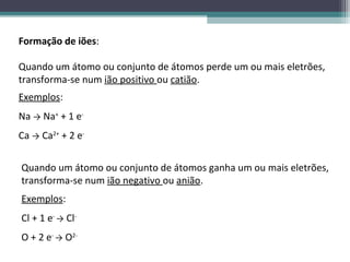 Formação de iões:

Quando um átomo ou conjunto de átomos perde um ou mais eletrões,
transforma-se num ião positivo ou catião.
Exemplos:
Na → Na+ + 1 e-
Ca → Ca2+ + 2 e-


Quando um átomo ou conjunto de átomos ganha um ou mais eletrões,
transforma-se num ião negativo ou anião.
Exemplos:
Cl + 1 e- → Cl-
O + 2 e- → O2-
 