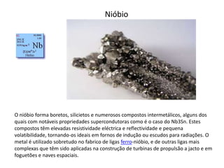 Nióbio




O nióbio forma boretos, silicietos e numerosos compostos intermetálicos, alguns dos
quais com notáveis propriedades supercondutoras como é o caso do Nb3Sn. Estes
compostos têm elevadas resistividade eléctrica e reflectividade e pequena
volatibilidade, tornando-os ideais em fornos de indução ou escudos para radiações. O
metal é utilizado sobretudo no fabrico de ligas ferro-nióbio, e de outras ligas mais
complexas que têm sido aplicadas na construção de turbinas de propulsão a jacto e em
foguetões e naves espaciais.
 
