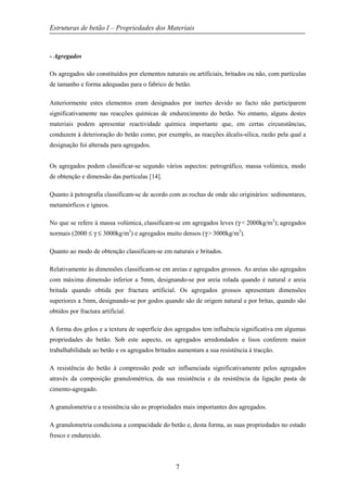 Estruturas de betão I – Propriedades dos Materiais
7
- Agregados
Os agregados são constituídos por elementos naturais ou artificiais, britados ou não, com partículas
de tamanho e forma adequadas para o fabrico de betão.
Anteriormente estes elementos eram designados por inertes devido ao facto não participarem
significativamente nas reacções químicas de endurecimento do betão. No entanto, alguns destes
materiais podem apresentar reactividade química importante que, em certas circunstâncias,
conduzem à deterioração do betão como, por exemplo, as reacções álcalis-sílica, razão pela qual a
designação foi alterada para agregados.
Os agregados podem classificar-se segundo vários aspectos: petrográfico, massa volúmica, modo
de obtenção e dimensão das partículas [14].
Quanto à petrografia classificam-se de acordo com as rochas de onde são originários: sedimentares,
metamórficos e ígneos.
No que se refere à massa volúmica, classificam-se em agregados leves (γ < 2000kg/m3
); agregados
normais (2000 ≤ γ ≤ 3000kg/m3
) e agregados muito densos (γ > 3000kg/m3
).
Quanto ao modo de obtenção classificam-se em naturais e britados.
Relativamente às dimensões classificam-se em areias e agregados grossos. As areias são agregados
com máxima dimensão inferior a 5mm, designando-se por areia rolada quando é natural e areia
britada quando obtida por fractura artificial. Os agregados grossos apresentam dimensões
superiores a 5mm, designando-se por godos quando são de origem natural e por britas, quando são
obtidos por fractura artificial.
A forma dos grãos e a textura de superfície dos agregados tem influência significativa em algumas
propriedades do betão. Sob este aspecto, os agregados arredondados e lisos conferem maior
trabalhabilidade ao betão e os agregados britados aumentam a sua resistência à tracção.
A resistência do betão à compressão pode ser influenciada significativamente pelos agregados
através da composição granulométrica, da sua resistência e da resistência da ligação pasta de
cimento-agregado.
A granulometria e a resistência são as propriedades mais importantes dos agregados.
A granulometria condiciona a compacidade do betão e, desta forma, as suas propriedades no estado
fresco e endurecido.
 