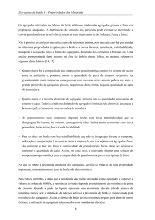 Estruturas de betão I – Propriedades dos Materiais
8
Os agregados utilizados no fabrico do betão obtêm-se misturando agregados grossos e finos em
proporções adequadas. A distribuição do tamanho das partículas pode efectuar-se recorrendo a
curvas granulométricas de referência, sendo as mais importantes as de Bolomey, Faury e Joisel.
Não é possível estabelecer uma única curva de referência óptima, pois em cada caso há que atender
às diferentes propriedades exigidas para o betão e a outros factores: resistência, trabalhabilidade,
transporte e colocação, tipos e forma dos agregados, dimensão dos elementos a betonar, etc. Uma
análise pormenorizada deste assunto sai fora do âmbito destas folhas, no entanto, referem-se
algumas ideias básicas [14, 17]:
− Quanto maior for a compacidade das composições granulométricas menor é o volume de vazios
entre as partículas e, portanto, menor a quantidade de pasta de cimento necessária. As
granulometrias mais compactas conseguem-se com misturas relativamente pobres em areia e
grande proporção de agregados grossos, requerendo, desta forma, pequena quantidade de água
de amassadura.
− Quanto maior é a máxima dimensão do agregado, menores são as quantidades necessárias de
cimento e água. Todavia a máxima dimensão do agregado é limitada pela dimensão das peças a
betonar e pelo afastamento entre os varões da armadura.
− As granulometrias mais compactas originam betões com baixa trabalhabilidade que se
desagregam facilmente, no entanto, conseguem-se obter betões muito resistentes com baixa
porosidade, baixa retracção e elevada durabilidade.
− Para se obter um betão com boa trabalhabilidade que não se desagregue durante o transporte,
colocação e compactação é necessário dotar a mistura de um teor óptimo em agregados finos.
Ao aumentar o teor em finos a compacidade da granulometria baixa, dado ser necessário
aumentar a quantidade de água. Assim, em cada caso, é necessário adoptar uma solução de
compromisso que satisfaça quer a compacidade da granulometria quer o teor óptimo de finos.
No que se refere à resistência mecânica dos agregados, verifica-se tratar-se de uma propriedade
importante, nomeadamente no caso de betões de alta resistência.
Para betões correntes, e dado que a resistência das rochas utilizadas como agregados é superior a
valores da ordem de 60MPa, a resistência do betão depende essencialmente da resistência da pasta
de cimento. Quando a pasta do ligante apresenta uma resistência elevada (obtida através de
reduzidas razões A/C e utilização de adições activas) a resistência do betão é condicionada pela
resistência dos agregados. Assim, o fabrico de betão de alta resistência requer, para além de outros
factores, a utilização de agregados seleccionados com resistências elevadas.
 