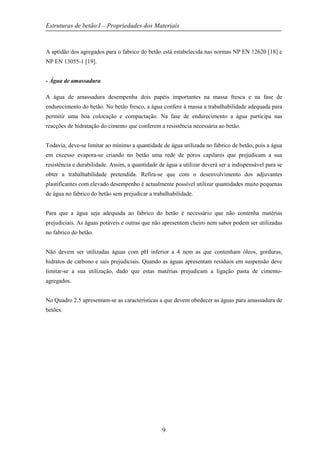 Estruturas de betão I – Propriedades dos Materiais
9
A aptidão dos agregados para o fabrico do betão está estabelecida nas normas NP EN 12620 [18] e
NP EN 13055-1 [19].
- Água de amassadura
A água de amassadura desempenha dois papéis importantes na massa fresca e na fase de
endurecimento do betão. No betão fresco, a água confere à massa a trabalhabilidade adequada para
permitir uma boa colocação e compactação. Na fase de endurecimento a água participa nas
reacções de hidratação do cimento que conferem a resistência necessária ao betão.
Todavia, deve-se limitar ao mínimo a quantidade de água utilizada no fabrico de betão, pois a água
em excesso evapora-se criando no betão uma rede de poros capilares que prejudicam a sua
resistência e durabilidade. Assim, a quantidade de água a utilizar deverá ser a indispensável para se
obter a trabalhabilidade pretendida. Refira-se que com o desenvolvimento dos adjuvantes
plastificantes com elevado desempenho é actualmente possível utilizar quantidades muito pequenas
de água no fabrico do betão sem prejudicar a trabalhabilidade.
Para que a água seja adequada ao fabrico do betão é necessário que não contenha matérias
prejudiciais. As águas potáveis e outras que não apresentem cheiro nem sabor podem ser utilizadas
no fabrico do betão.
Não devem ser utilizadas águas com pH inferior a 4 nem as que contenham óleos, gorduras,
hidratos de carbono e sais prejudiciais. Quando as águas apresentam resíduos em suspensão deve
limitar-se a sua utilização, dado que estas matérias prejudicam a ligação pasta de cimento-
agregados.
No Quadro 2.5 apresentam-se as características a que devem obedecer as águas para amassadura de
betões.
 