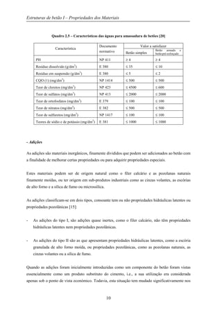 Estruturas de betão I – Propriedades dos Materiais
10
Quadro 2.5 – Características das águas para amassadura de betões [20]
Característica
Documento
normativo
Valor a satisfazer
Betão simples
Betão armado e
betãopré-esforçado
PH NP 411 ≥ 4 ≥ 4
Resíduo dissolvido (g/dm3
) E 380 ≤ 35 ≤ 10
Resíduo em suspensão (g/dm3
) E 380 ≤ 5 ≤ 2
CQO (1) (mg/dm3
) NP 1414 ≤ 500 ≤ 500
Teor de cloretos (mg/dm3
) NP 423 ≤ 4500 ≤ 600
Teor de sulfatos (mg/dm3
) NP 413 ≤ 2000 ≤ 2000
Teor de ortofosfatos (mg/dm3
) E 379 ≤ 100 ≤ 100
Teor de nitratos (mg/dm3
) E 382 ≤ 500 ≤ 500
Teor de sulfuretos (mg/dm3
) NP 1417 ≤ 100 ≤ 100
Teores de sódio e de potássio (mg/dm3
) E 381 ≤ 1000 ≤ 1000
- Adições
As adições são materiais inorgânicos, finamente divididos que podem ser adicionados ao betão com
a finalidade de melhorar certas propriedades ou para adquirir propriedades especiais.
Estes materiais podem ser de origem natural como o filer calcário e as pozolanas naturais
finamente moídas, ou ter origem em sub-produtos industriais como as cinzas volantes, as escórias
de alto forno e a sílica de fumo ou microssílica.
As adições classificam-se em dois tipos, consoante tem ou não propriedades hidráulicas latentes ou
propriedades pozolânicas [15]:
- As adições do tipo I, são adições quase inertes, como o filer calcário, não têm propriedades
hidráulicas latentes nem propriedades pozolânicas.
- As adições do tipo II são as que apresentam propriedades hidráulicas latentes, como a escória
granulada de alto forno moída, ou propriedades pozolânicas, como as pozolanas naturais, as
cinzas volantes ou a sílica de fumo.
Quando as adições foram inicialmente introduzidas como um componente do betão foram vistas
essencialmente como um produto substituto do cimento, i.e., a sua utilização era considerada
apenas sob o ponto de vista económico. Todavia, esta situação tem mudado significativamente nos
 
