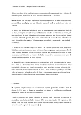Estruturas de betão I – Propriedades dos Materiais
11
últimos anos. Com efeito, a utilização destes produtos tem sido incrementada com o objectivo de
melhorar algumas propriedades do betão, tais como a durabilidade e a resistência.
O fíler calcário tem um efeito benéfico nas seguintes propriedades do betão: trabalhabilidade,
permeabilidade, exsudação, calor de hidratação, atenuando ainda a tendência do betão para
fendilhar.
As adições com propriedades pozolânicas, isto é, as que apresentam reactividade com o hidróxido
de cálcio, ao reagirem com este composto libertado nas reacções de hidratação do cimento, dão
origem a silicatos de cálcio hidratados semelhantes aos produzidos pelo cimento portland. A pasta
de cimento endurecida apresenta, desta forma, um maior teor de silicatos de cálcio hidratados e um
menor teor de hidróxido de cálcio, melhorando a sua compacidade e aumentando a sua resistência à
deterioração.
As escórias de alto forno têm composição idêntica à do cimento, apresentando assim propriedades
hidráulicas que necessitam apenas de um meio com pH elevado para que se possam desenvolver de
forma adequada. Este meio alcalino é, no betão, fornecido pelo hidróxido de cálcio que se liberta
nas reacções de hidratação do cimento. Os betões com escórias apresentam menor calor de
hidratação e maior resistência ao ataque químico.
Os betões fabricados com adições do tipo II apresentam, em geral, menores resistências iniciais,
mas a prazo (3 – 6 meses) exibem: maiores resistências mecânicas, em resultado da sua maior
compacidade e do maior teor em silicatos de cálcio; maior resistência ao ataque químico devido à
menor porosidade, menor teor em hidróxido de cálcio e maior resistência à penetração de cloretos.
Refira-se que com a utilização de sílica de fumo o problema da redução de resistência inicial é
eliminado devido à elevada finura deste material e à sua elevada reactividade.
- Adjuvantes
Os adjuvantes são produtos que são adicionados em pequenas quantidades referidas à massa de
cimento (< 5%), antes ou durante a amassadura, provocando as modificações requeridas das
propriedades normais do betão fresco ou endurecido.
Existem actualmente uma grande variedade de produtos com a finalidade de modificar as
propriedades tecnológicas do betão, tornando difícil a sua classificação. Sob o ponto de vista
prático, o que tem maior interesse são os efeitos que se procuram alcançar com a utilização de
adjuvantes, sendo os principais os seguintes [14]:
 