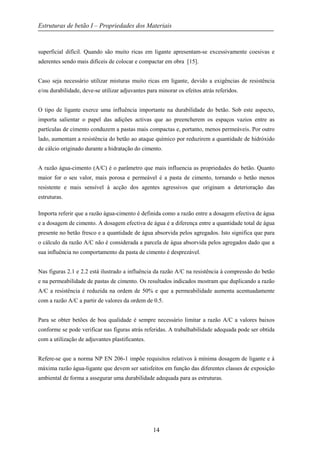 Estruturas de betão I – Propriedades dos Materiais
14
superficial difícil. Quando são muito ricas em ligante apresentam-se excessivamente coesivas e
aderentes sendo mais difíceis de colocar e compactar em obra [15].
Caso seja necessário utilizar misturas muito ricas em ligante, devido a exigências de resistência
e/ou durabilidade, deve-se utilizar adjuvantes para minorar os efeitos atrás referidos.
O tipo de ligante exerce uma influência importante na durabilidade do betão. Sob este aspecto,
importa salientar o papel das adições activas que ao preencherem os espaços vazios entre as
partículas de cimento conduzem a pastas mais compactas e, portanto, menos permeáveis. Por outro
lado, aumentam a resistência do betão ao ataque químico por reduzirem a quantidade de hidróxido
de cálcio originado durante a hidratação do cimento.
A razão água-cimento (A/C) é o parâmetro que mais influencia as propriedades do betão. Quanto
maior for o seu valor, mais porosa e permeável é a pasta de cimento, tornando o betão menos
resistente e mais sensível à acção dos agentes agressivos que originam a deterioração das
estruturas.
Importa referir que a razão água-cimento é definida como a razão entre a dosagem efectiva de água
e a dosagem de cimento. A dosagem efectiva de água é a diferença entre a quantidade total de água
presente no betão fresco e a quantidade de água absorvida pelos agregados. Isto significa que para
o cálculo da razão A/C não é considerada a parcela de água absorvida pelos agregados dado que a
sua influência no comportamento da pasta de cimento é desprezável.
Nas figuras 2.1 e 2.2 está ilustrado a influência da razão A/C na resistência à compressão do betão
e na permeabilidade de pastas de cimento. Os resultados indicados mostram que duplicando a razão
A/C a resistência é reduzida na ordem de 50% e que a permeabilidade aumenta acentuadamente
com a razão A/C a partir de valores da ordem de 0.5.
Para se obter betões de boa qualidade é sempre necessário limitar a razão A/C a valores baixos
conforme se pode verificar nas figuras atrás referidas. A trabalhabilidade adequada pode ser obtida
com a utilização de adjuvantes plastificantes.
Refere-se que a norma NP EN 206-1 impõe requisitos relativos à mínima dosagem de ligante e à
máxima razão água-ligante que devem ser satisfeitos em função das diferentes classes de exposição
ambiental de forma a assegurar uma durabilidade adequada para as estruturas.
 
