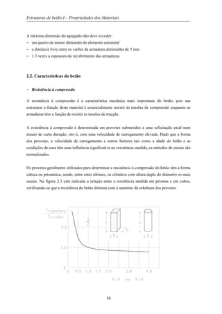 Estruturas de betão I – Propriedades dos Materiais
16
A máxima dimensão do agregado não deve exceder:
− um quarto da menor dimensão do elemento estrutural
− a distância livre entre os varões da armadura diminuídas de 5 mm
− 1.3 vezes a espessura do recobrimento das armaduras.
2.2. Características do betão
− Resistência à compressão
A resistência à compressão é a característica mecânica mais importante do betão, pois nas
estruturas a função deste material é essencialmente resistir às tensões de compressão enquanto as
armaduras têm a função de resistir às tensões de tracção.
A resistência à compressão é determinada em provetes submetidos a uma solicitação axial num
ensaio de curta duração, isto é, com uma velocidade de carregamento elevada. Dado que a forma
dos provetes, a velocidade de carregamento e outros factores tais como a idade do betão e as
condições de cura têm uma influência significativa na resistência medida, os métodos de ensaio são
normalizados.
Os provetes geralmente utilizados para determinar a resistência à compressão do betão têm a forma
cúbica ou prismática, sendo, entre estes últimos, os cilindros com altura dupla do diâmetro os mais
usuais. Na figura 2.3 está indicada a relação entre a resistência medida em prismas e em cubos,
verificando-se que a resistência do betão diminui com o aumento da esbelteza dos provetes.
 