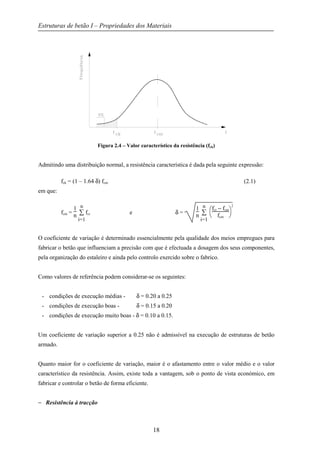 Estruturas de betão I – Propriedades dos Materiais
18
Figura 2.4 – Valor característico da resistência (fck)
Admitindo uma distribuição normal, a resistência característica é dada pela seguinte expressão:
fck = (1 – 1.64 δ) fcm (2.1)
em que:
fcm =
1
n ∑
i=1
n
fci e δ =
1
n ∑
i=1
n



fci − fcm
fcm
2
O coeficiente de variação é determinado essencialmente pela qualidade dos meios empregues para
fabricar o betão que influenciam a precisão com que é efectuada a dosagem dos seus componentes,
pela organização do estaleiro e ainda pelo controlo exercido sobre o fabrico.
Como valores de referência podem considerar-se os seguintes:
- condições de execução médias - δ = 0.20 a 0.25
- condições de execução boas - δ = 0.15 a 0.20
- condições de execução muito boas - δ = 0.10 a 0.15.
Um coeficiente de variação superior a 0.25 não é admissível na execução de estruturas de betão
armado.
Quanto maior for o coeficiente de variação, maior é o afastamento entre o valor médio e o valor
característico da resistência. Assim, existe toda a vantagem, sob o ponto de vista económico, em
fabricar e controlar o betão de forma eficiente.
− Resistência à tracção
 