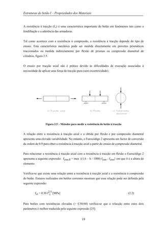Estruturas de betão I – Propriedades dos Materiais
19
A resistência à tracção (fct) é uma característica importante do betão em fenómenos tais como a
fendilhação e a aderência das armaduras.
Tal como acontece com a resistência à compressão, a resistência à tracção depende do tipo de
ensaio. Esta característica mecânica pode ser medida directamente em provetes prismáticos
traccionados ou medida indirectamente por flexão de prismas ou compressão diametral de
cilindros, figura 2.5.
O ensaio por tracção axial não é prático devido às dificuldades de execução associadas à
necessidade de aplicar uma força de tracção pura (sem excentricidade).
Figura 2.5 – Métodos para medir a resistência do betão à tracção
A relação entre a resistência à tracção axial e a obtida por flexão e por compressão diametral
apresenta uma elevada variabilidade. No entanto, o Eurocódigo 2 apresenta um factor de conversão
da ordem de 0.9 para obter a resistência à tracção axial a partir do ensaio de compressão diametral.
Para relacionar a resistência à tracção axial com a resistência à tracção em flexão o Eurocódigo 2
apresenta a seguinte expressão: fctm,fl = max {(1.6 – h / 1000) fctm ; fctm} em que h é a altura do
elemento.
Verifica-se que existe uma relação entre a resistência à tracção axial e a resistência à compressão
do betão. Ensaios realizados em betões correntes mostram que essa relação pode ser definida pela
seguinte expressão:
fct = 0.30 f2/3
c [MPa] (2.2)
Para betões com resistências elevadas (> C50/60) verifica-se que a relacção entre estes dois
parâmetros é melhor traduzida pela seguinte expressão [25]:
 