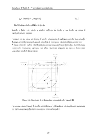 Estruturas de betão I – Propriedades dos Materiais
20
fct = 2.12 ln (1 + fc/10) [MPa] (2.3)
− Resistência a estados múltiplos de tensão
Quando o betão está sujeito a estados múltiplos de tensão a sua tensão de rotura é
significativamente afectada.
Nos casos em que existe um sistema de tensões actuantes na direcção perpendicular à da actuação
da carga, a resistência aumenta quando a tensão é de compressão e é diminuída no caso inverso.
A figura 2.6 mostra o efeito referido atrás no caso de um estado biaxial de tensões. A existência de
compressões transversais apresenta um efeito favorável, enquanto as tracções transversais
apresentam um efeito desfavorável.
Figura 2.6 – Resistência do betão sujeito a estados de tensões biaxiais [24]
No caso de estados triaxiais de tensões a resistência do betão pode ser substancialmente aumentada
por efeito das compressões transversais como mostra a figura 2.7.
 