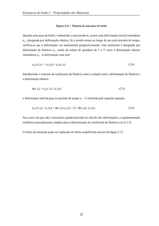 Estruturas de betão I – Propriedades dos Materiais
25
Figura 2.11 – Fluência de uma peça de betão
Quando uma peça de betão é submetida a uma tensão σc ocorre uma deformação inicial instantânea
εci , designada por deformação elástica. Se a tensão actuar ao longo de um certo período de tempo,
verifica-se que a deformação vai aumentando progressivamente. Este acréscimo é designado por
deformação de fluência εcc, sendo da ordem de grandeza de 2 a 3 vezes a deformação elástica
instantânea εci. A deformação total será:
εcσ (t, t0) = εci (t0) + εcc(t, t0) (2.4)
Introduzindo o conceito de coeficiente de fluência como a relação entre a deformação de fluência e
a deformação elástica:
φ(t, t0) = εcc(t, t0) / εci (t0) (2.5)
a deformação total da peça no período de tempo t0 – t é definida pela seguinte equação:
εcσ (t, t0)= εci (t0) + φ(t, t0) εci (t0) = [1+ φ(t, t0)] εci (t0) (2.6)
Nos casos em que não é necessário grande precisão no cálculo das deformações, a regulamentação
estabelece procedimentos simples para a determinação do coeficiente de fluência (ver § 2.3).
O efeito da retracção pode ser explicado de forma simplificada através da figura 2.12.
 