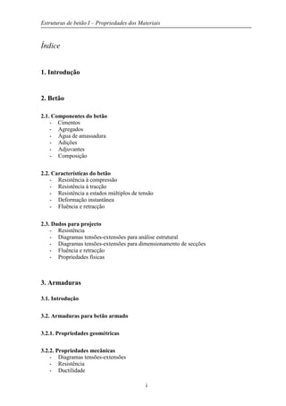 Estruturas de betão I – Propriedades dos Materiais
i
Índice
1. Introdução
2. Betão
2.1. Componentes do betão
- Cimentos
- Agregados
- Água de amassadura
- Adições
- Adjuvantes
- Composição
2.2. Características do betão
- Resistência à compressão
- Resistência à tracção
- Resistência a estados múltiplos de tensão
- Deformação instantânea
- Fluência e retracção
2.3. Dados para projecto
- Resistência
- Diagramas tensões-extensões para análise estrutural
- Diagramas tensões-extensões para dimensionamento de secções
- Fluência e retracção
- Propriedades físicas
3. Armaduras
3.1. Introdução
3.2. Armaduras para betão armado
3.2.1. Propriedades geométricas
3.2.2. Propriedades mecânicas
- Diagramas tensões-extensões
- Resistência
- Ductilidade
 