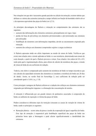 Estruturas de betão I – Propriedades dos Materiais
27
Nas situações em que não é necessário grande precisão no cálculo da retracção, existem tabelas que
definem os valores das extensões (retracção a tempo infinito) em função da humidade relativa do ar
e da espessura equivalente das peças de betão (ver § 2.3).
As principais desvantagens da fluência e retracção no comportamento das estruturas são as
seguintes:
− aumento das deformações dos elementos estruturais, principalmente em vigas e lajes
− perdas da força de pré-esforço em elementos pré-tensionados e pós-tensionados nas estruturas
pré-esforçadas
− fendilhação de elementos com deformações impedidas, devido ao encurtamento originado pela
retracção
− aumento dos esforços em elementos comprimidos sujeitos a cargas excêntricas
A fluência apresenta ainda um efeito importante na tensão de rotura do betão. Verifica-se que
existe uma relação entre a tensão aplicada no betão e a sua resistência, determinada num ensaio de
curta duração, a partir da qual a fluência provoca a rotura. Essa relação é da ordem de 0.8 a 0.9,
razão pela qual a regulamentação afecta, para efeitos de cálculo da resistência das peças, a tensão
de rotura do betão de um coeficiente de redução.
Todavia, este efeito é compensado pelo aumento da resistência do betão no tempo (recorde-se que
nos cálculos da capacidade resistente dos elementos se considera a resistência do betão aos 28 dias
de idade). Assim, na versão final do Eurocódigo 2, esse coeficiente de redução pode ser
considerado igual a 1 (0.8 ≤ αcc≤ 1.0).
Como principais vantagens da fluência referem-se a redução dos esforços nos elementos estruturais
originados por deformações impostas e a eliminação das concentrações de tensões.
A retracção é influenciada por um grande número de parâmetros associados à composição do
betão, ao ambiente de exposição e à forma das peças de betão.
Podem considerar-se diferentes tipos de retracção consoante as causas da variação de volume do
betão, sendo os principais os seguintes:
• Retracção plástica – ocorre antes da presa e resulta da evaporação de água à superfície do betão.
Este tipo de retracção é responsável pela fendilhação superficial das peças de betão nas
primeiras horas após a betonagem e pode afectar significativamente a durabilidade das
estruturas.
 
