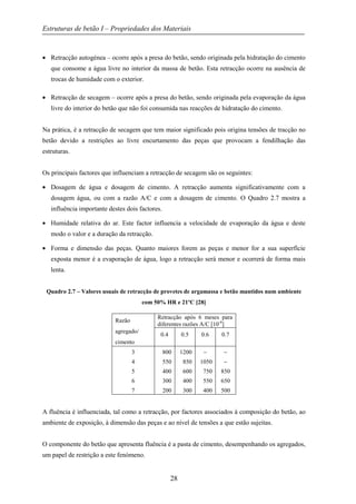 Estruturas de betão I – Propriedades dos Materiais
28
• Retracção autogénea – ocorre após a presa do betão, sendo originada pela hidratação do cimento
que consome a água livre no interior da massa de betão. Esta retracção ocorre na ausência de
trocas de humidade com o exterior.
• Retracção de secagem – ocorre após a presa do betão, sendo originada pela evaporação da água
livre do interior do betão que não foi consumida nas reacções de hidratação do cimento.
Na prática, é a retracção de secagem que tem maior significado pois origina tensões de tracção no
betão devido a restrições ao livre encurtamento das peças que provocam a fendilhação das
estruturas.
Os principais factores que influenciam a retracção de secagem são os seguintes:
• Dosagem de água e dosagem de cimento. A retracção aumenta significativamente com a
dosagem água, ou com a razão A/C e com a dosagem de cimento. O Quadro 2.7 mostra a
influência importante destes dois factores.
• Humidade relativa do ar. Este factor influencia a velocidade de evaporação da água e deste
modo o valor e a duração da retracção.
• Forma e dimensão das peças. Quanto maiores forem as peças e menor for a sua superfície
exposta menor é a evaporação de água, logo a retracção será menor e ocorrerá de forma mais
lenta.
Quadro 2.7 – Valores usuais de retracção de provetes de argamassa e betão mantidos num ambiente
com 50% HR e 21ºC [28]
Razão
agregado/
cimento
Retracção após 6 meses para
diferentes razões A/C [10-6
]
0.4 0.5 0.6 0.7
3
4
5
6
7
800
550
400
300
200
1200
850
600
400
300
−
1050
750
550
400
−
−
850
650
500
A fluência é influenciada, tal como a retracção, por factores associados à composição do betão, ao
ambiente de exposição, à dimensão das peças e ao nível de tensões a que estão sujeitas.
O componente do betão que apresenta fluência é a pasta de cimento, desempenhando os agregados,
um papel de restrição a este fenómeno.
 